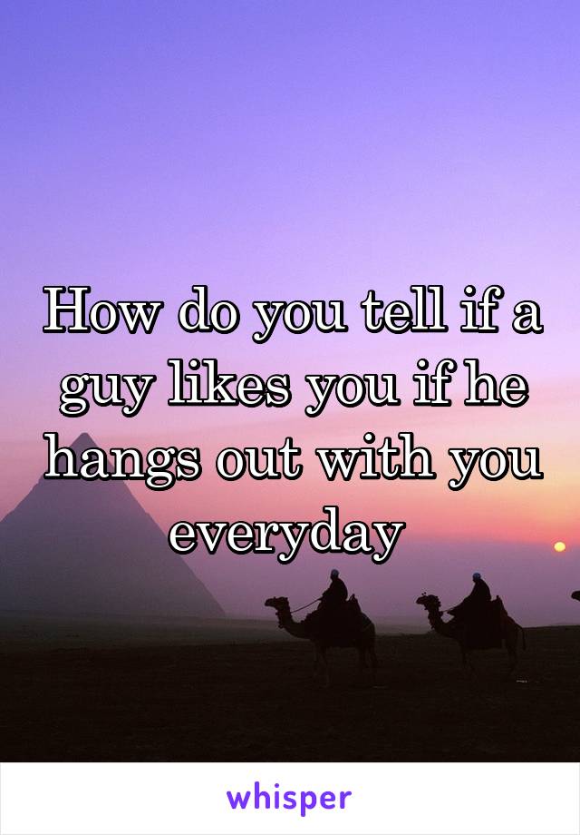 How do you tell if a guy likes you if he hangs out with you everyday 
