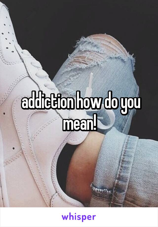  addiction how do you mean!