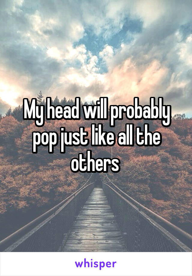 My head will probably pop just like all the others 