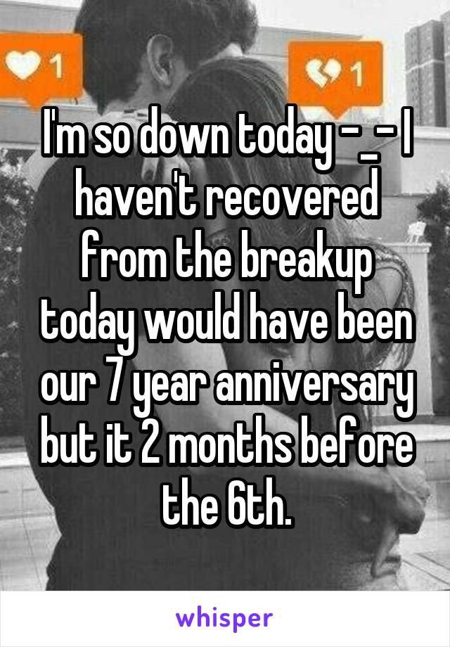 I'm so down today -_- I haven't recovered from the breakup today would have been our 7 year anniversary but it 2 months before the 6th.