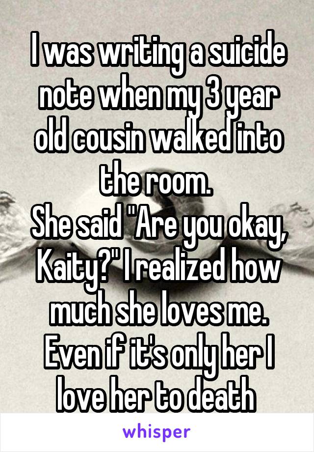 I was writing a suicide note when my 3 year old cousin walked into the room. 
She said "Are you okay, Kaity?" I realized how much she loves me. Even if it's only her I love her to death 