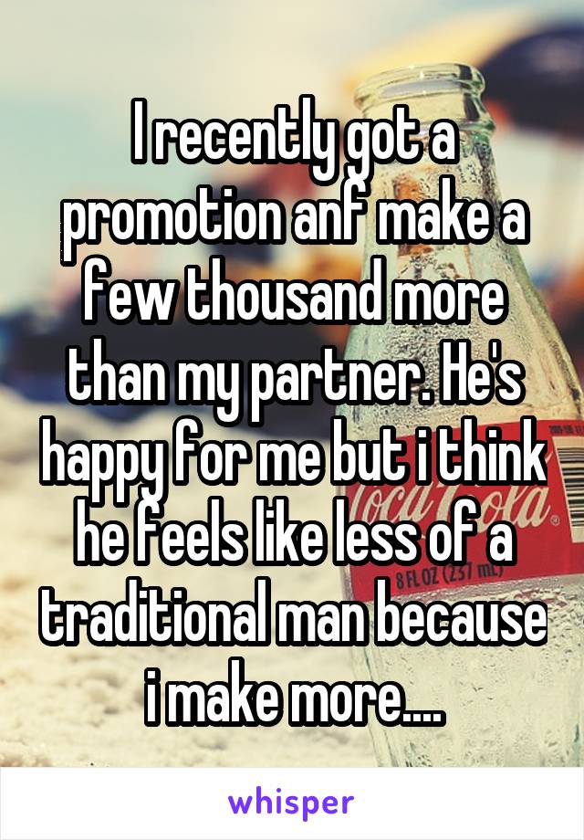 I recently got a promotion anf make a few thousand more than my partner. He's happy for me but i think he feels like less of a traditional man because i make more....