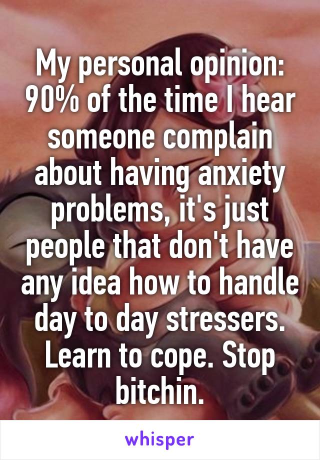 My personal opinion: 90% of the time I hear someone complain about having anxiety problems, it's just people that don't have any idea how to handle day to day stressers. Learn to cope. Stop bitchin.