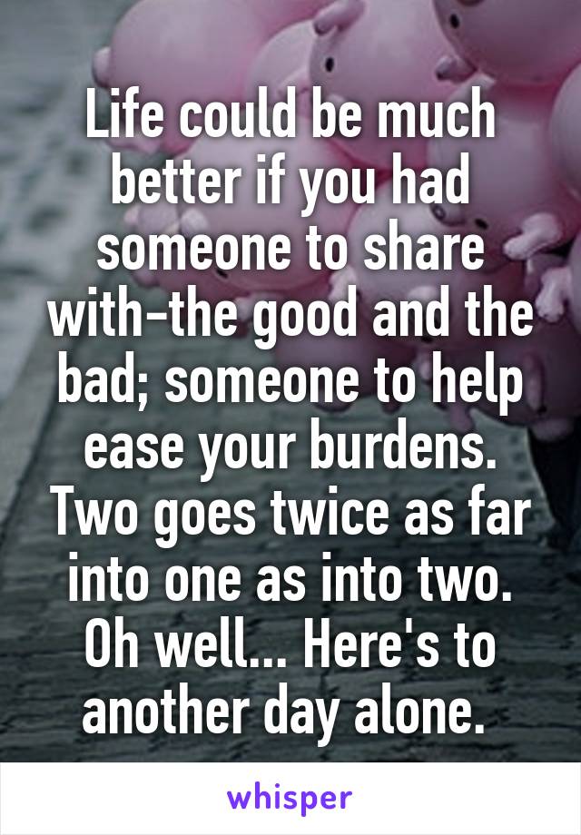 Life could be much better if you had someone to share with-the good and the bad; someone to help ease your burdens. Two goes twice as far into one as into two. Oh well... Here's to another day alone. 