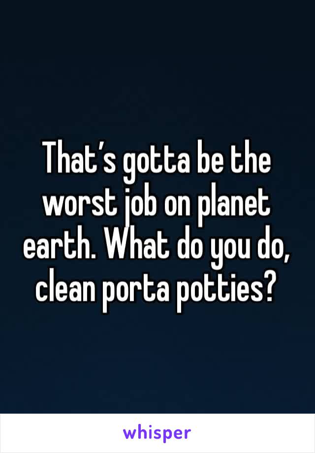 That’s gotta be the worst job on planet earth. What do you do, clean porta potties?