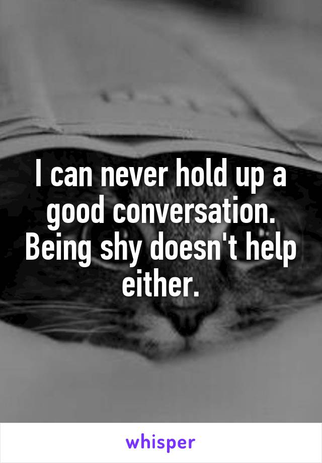 I can never hold up a good conversation. Being shy doesn't help either.