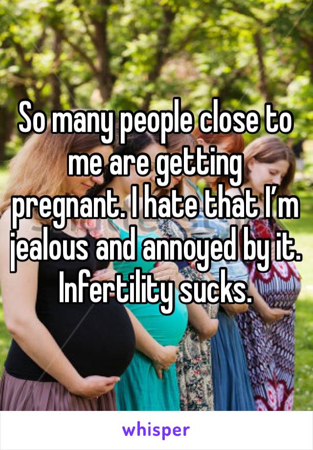 So many people close to me are getting pregnant. I hate that I’m jealous and annoyed by it. Infertility sucks. 