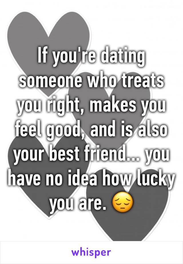 If you're dating someone who treats you right, makes you feel good, and is also your best friend... you have no idea how lucky you are. 😔
