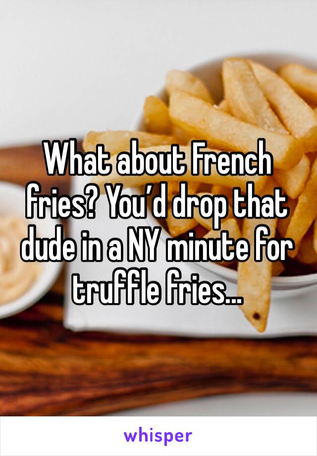 What about French fries? You’d drop that dude in a NY minute for truffle fries...