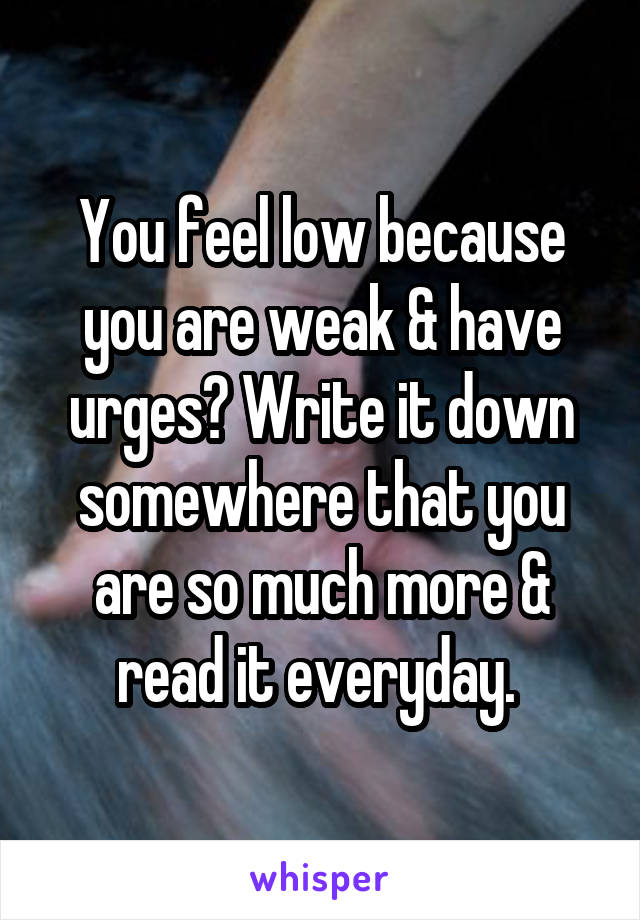 You feel low because you are weak & have urges? Write it down somewhere that you are so much more & read it everyday. 