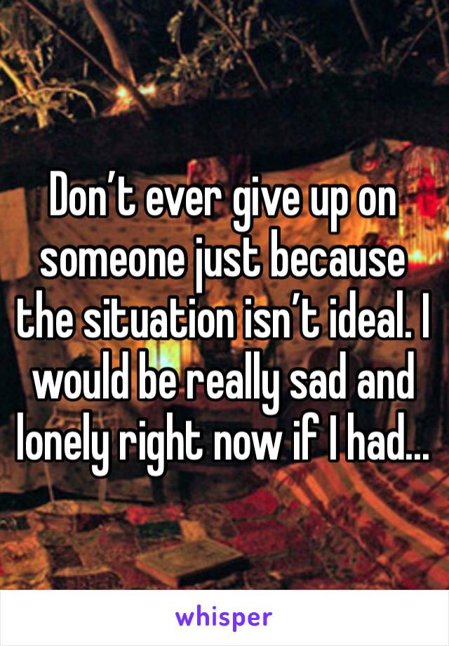 Don’t ever give up on someone just because the situation isn’t ideal. I would be really sad and lonely right now if I had...