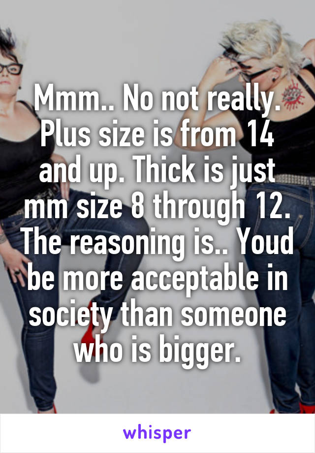 Mmm.. No not really. Plus size is from 14 and up. Thick is just mm size 8 through 12. The reasoning is.. Youd be more acceptable in society than someone who is bigger.