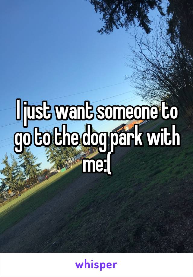 I just want someone to go to the dog park with me:(