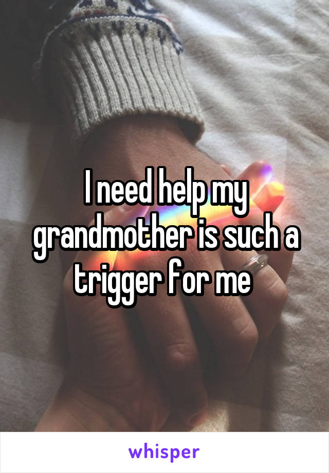 I need help my grandmother is such a trigger for me 