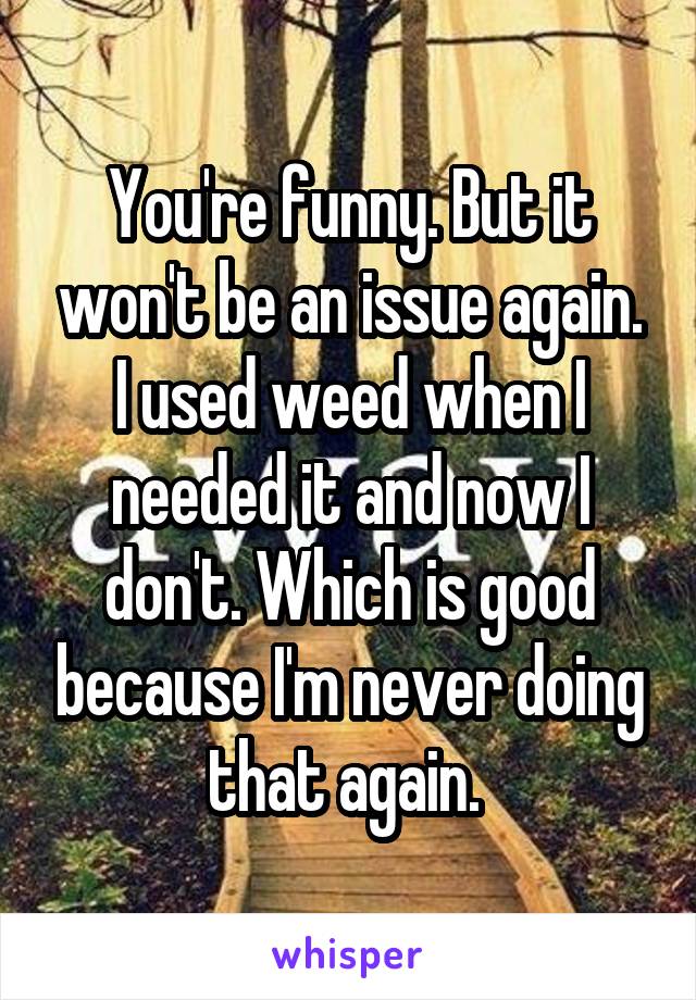 You're funny. But it won't be an issue again. I used weed when I needed it and now I don't. Which is good because I'm never doing that again. 