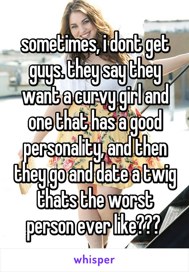 sometimes, i dont get guys. they say they want a curvy girl and one that has a good personality, and then they go and date a twig thats the worst person ever like??? 