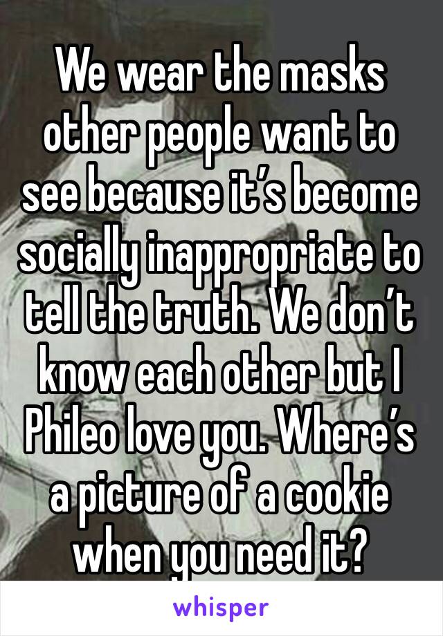 We wear the masks other people want to see because it’s become socially inappropriate to tell the truth. We don’t know each other but I Phileo love you. Where’s a picture of a cookie when you need it?
