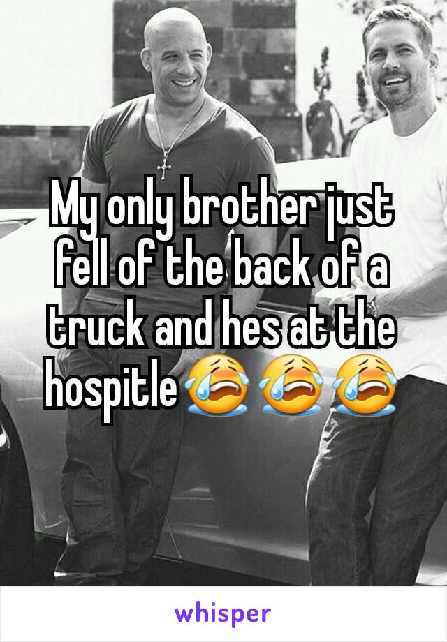 My only brother just fell of the back of a truck and hes at the hospitle😭😭😭