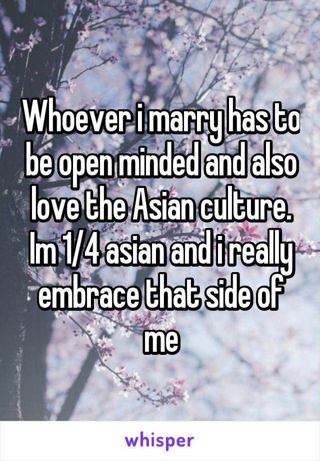 Whoever i marry has to be open minded and also love the Asian culture. Im 1/4 asian and i really embrace that side of me