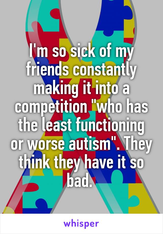I'm so sick of my friends constantly making it into a competition "who has the least functioning or worse autism". They think they have it so bad. 