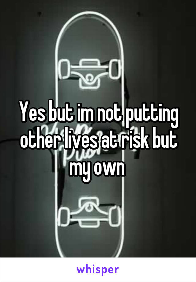 Yes but im not putting other lives at risk but my own 