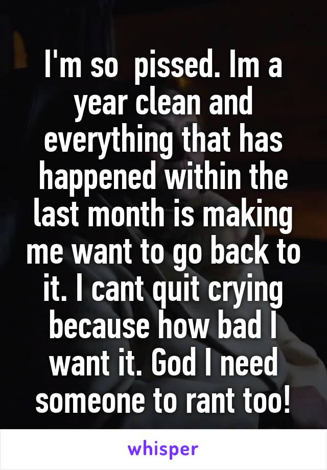 I'm so  pissed. Im a year clean and everything that has happened within the last month is making me want to go back to it. I cant quit crying because how bad I want it. God I need someone to rant too!