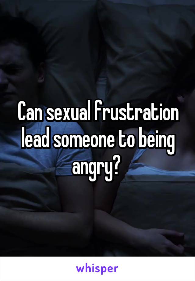 Can sexual frustration lead someone to being angry? 