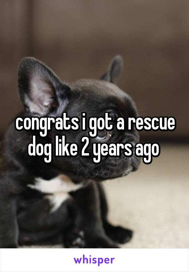 congrats i got a rescue dog like 2 years ago 