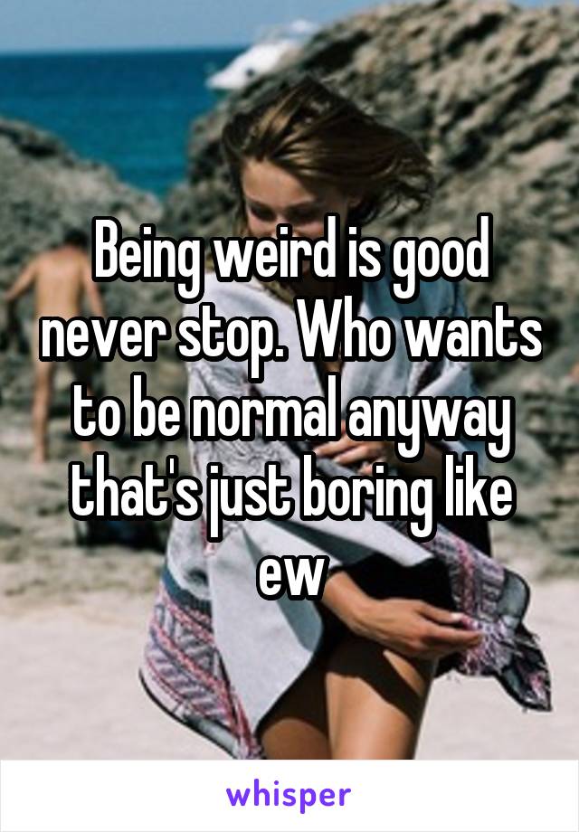 Being weird is good never stop. Who wants to be normal anyway that's just boring like ew