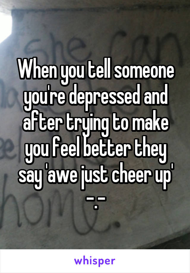 When you tell someone you're depressed and after trying to make you feel better they say 'awe just cheer up' -.-