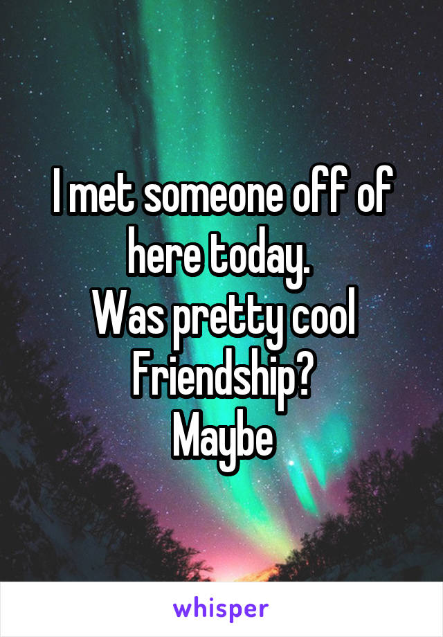 I met someone off of here today. 
Was pretty cool
Friendship?
Maybe