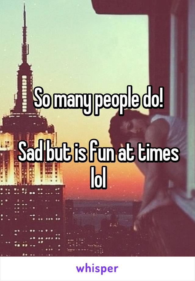 So many people do!

Sad but is fun at times lol