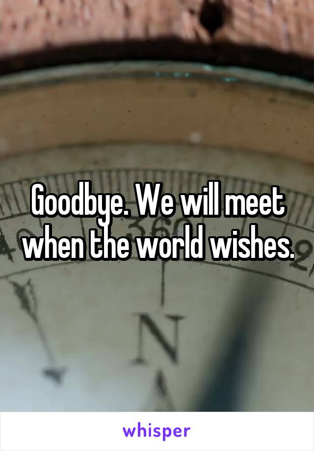 Goodbye. We will meet when the world wishes.