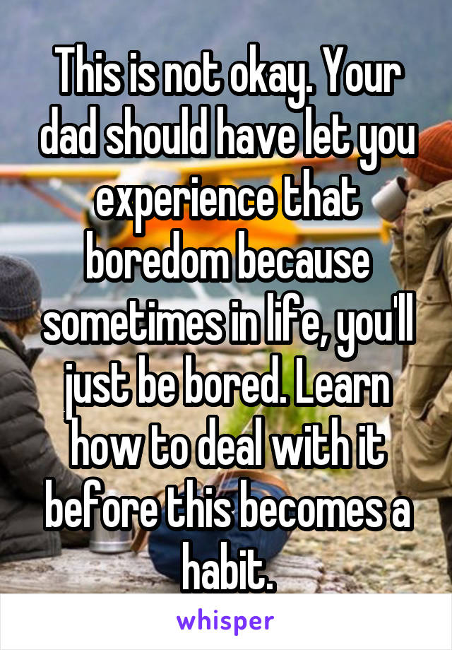 This is not okay. Your dad should have let you experience that boredom because sometimes in life, you'll just be bored. Learn how to deal with it before this becomes a habit.