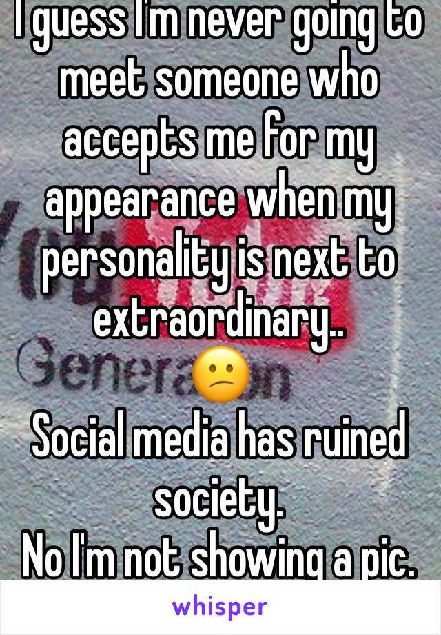 I guess I'm never going to meet someone who accepts me for my appearance when my personality is next to extraordinary..
😕
Social media has ruined society. 
No I'm not showing a pic.