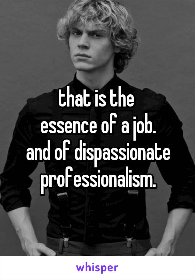 that is the 
essence of a job.
and of dispassionate professionalism.