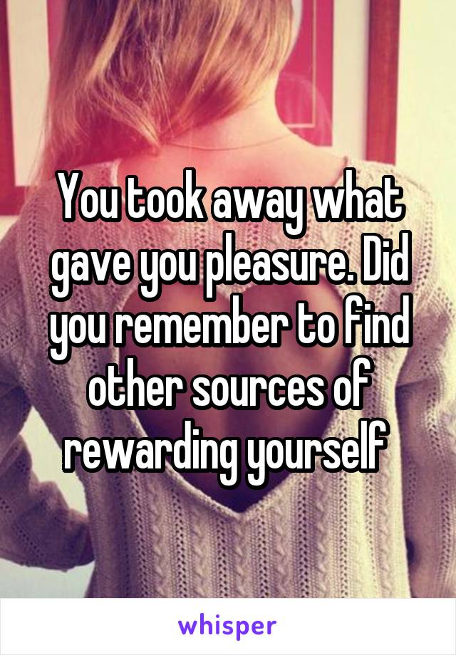 You took away what gave you pleasure. Did you remember to find other sources of rewarding yourself 