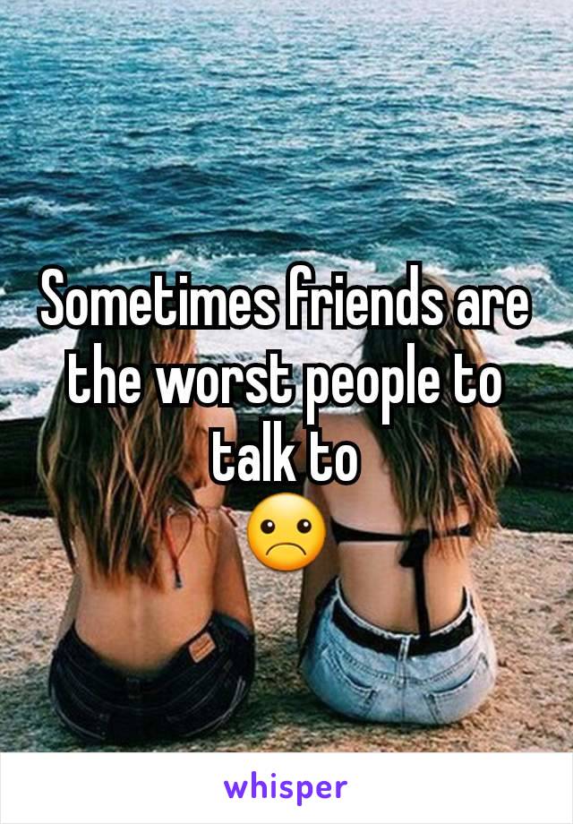 Sometimes friends are the worst people to talk to
☹