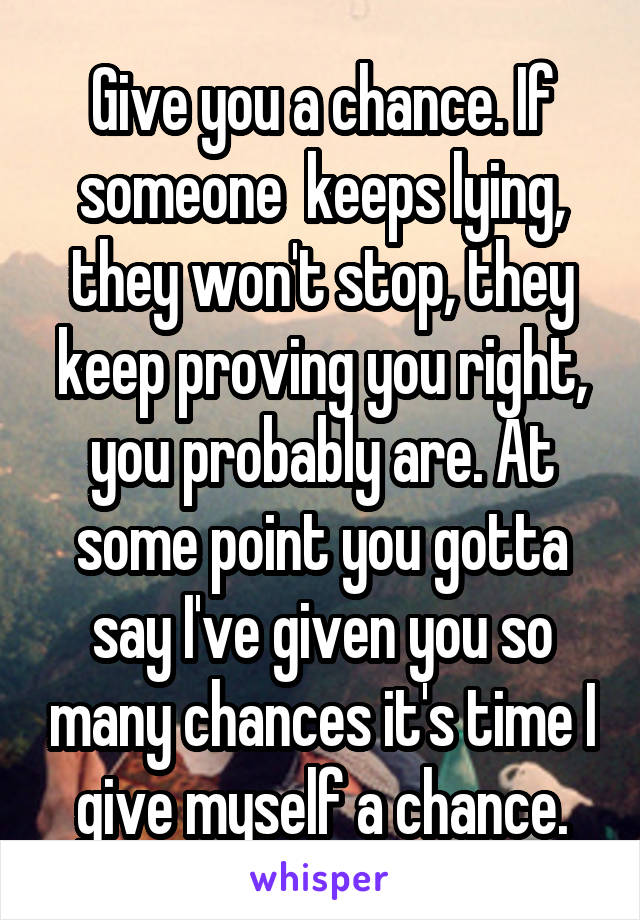 Give you a chance. If someone  keeps lying, they won't stop, they keep proving you right, you probably are. At some point you gotta say I've given you so many chances it's time I give myself a chance.