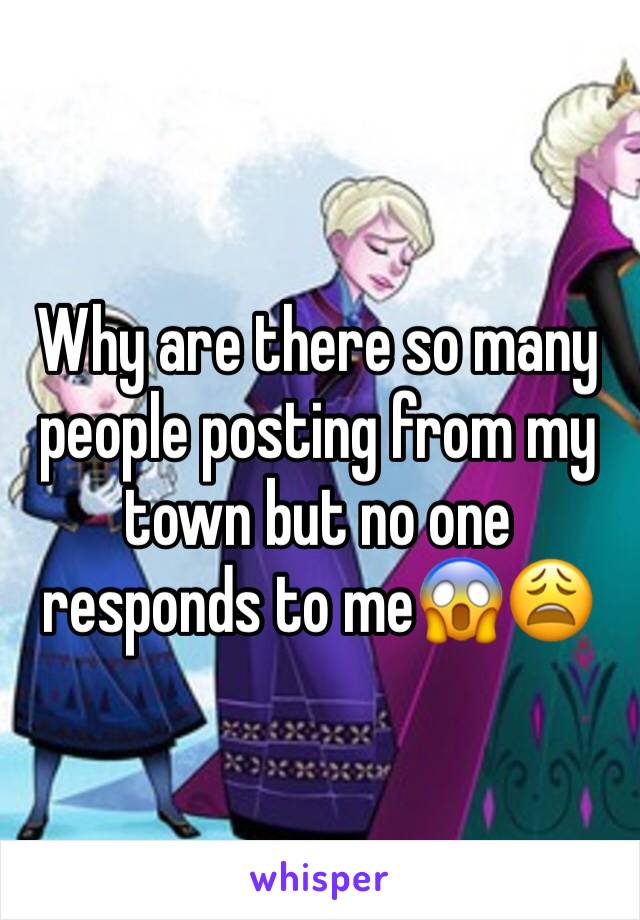 Why are there so many people posting from my town but no one responds to me😱😩