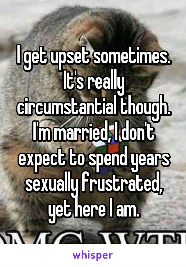 I get upset sometimes. It's really circumstantial though. I'm married, I don't expect to spend years sexually frustrated, yet here I am.