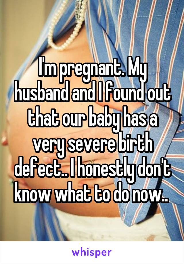I'm pregnant. My husband and I found out that our baby has a very severe birth defect.. I honestly don't know what to do now.. 