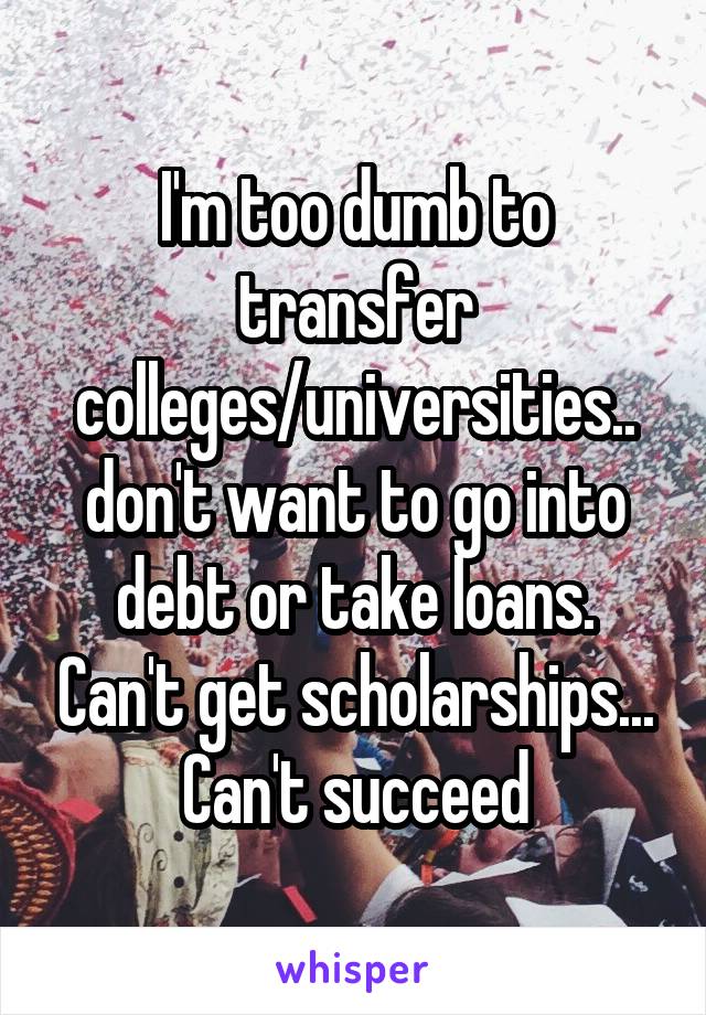 I'm too dumb to transfer colleges/universities.. don't want to go into debt or take loans. Can't get scholarships... Can't succeed