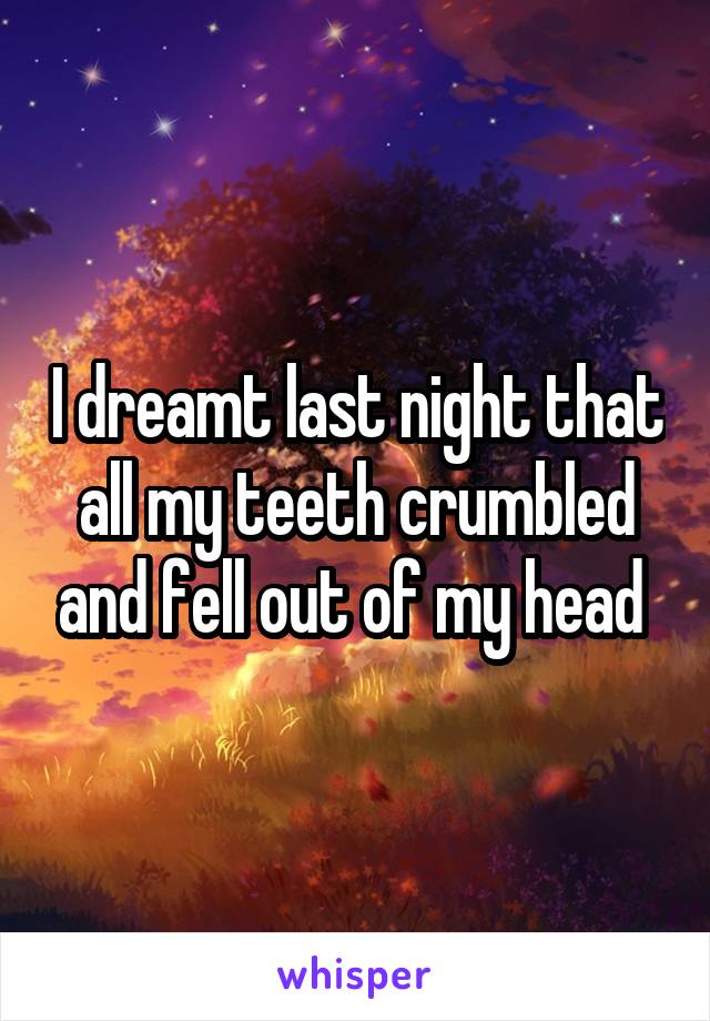 I dreamt last night that all my teeth crumbled and fell out of my head 