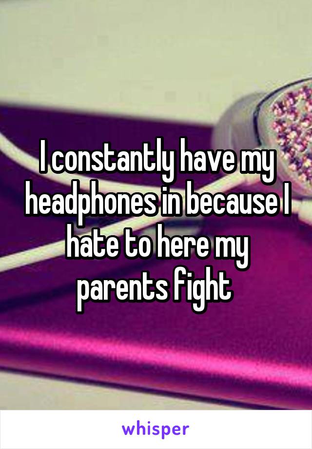 I constantly have my headphones in because I hate to here my parents fight 