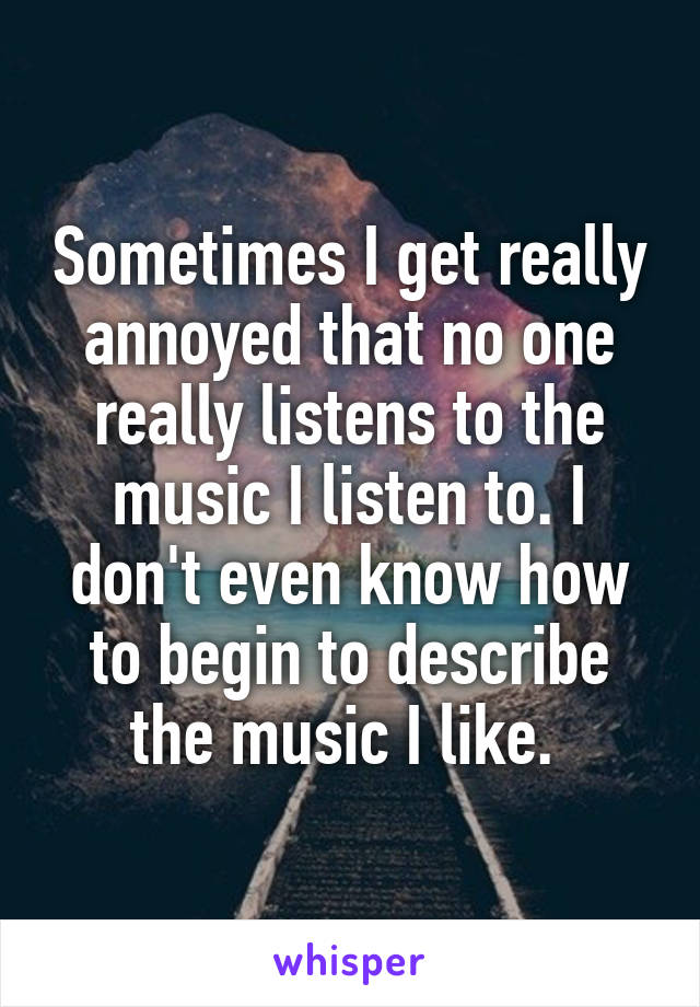 Sometimes I get really annoyed that no one really listens to the music I listen to. I don't even know how to begin to describe the music I like. 