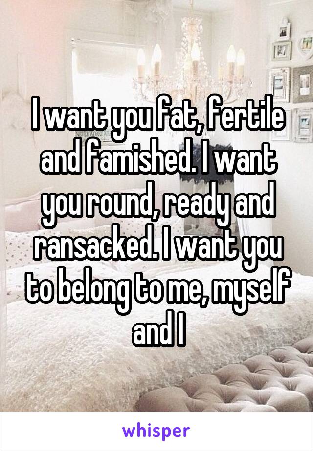 I want you fat, fertile and famished. I want you round, ready and ransacked. I want you to belong to me, myself and I