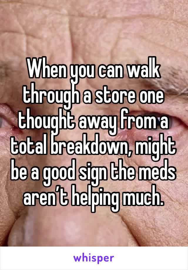 When you can walk through a store one thought away from a total breakdown, might be a good sign the meds aren’t helping much. 