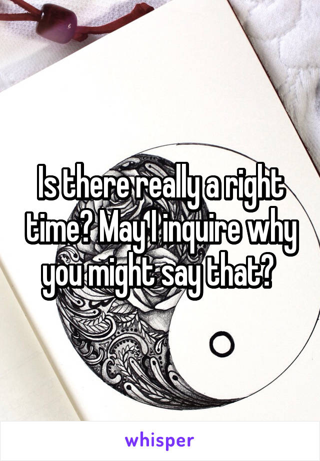 Is there really a right time? May I inquire why you might say that? 