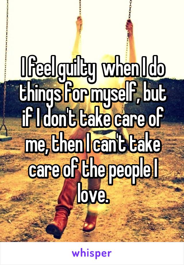 I feel guilty  when I do things for myself, but if I don't take care of me, then I can't take care of the people I love.
